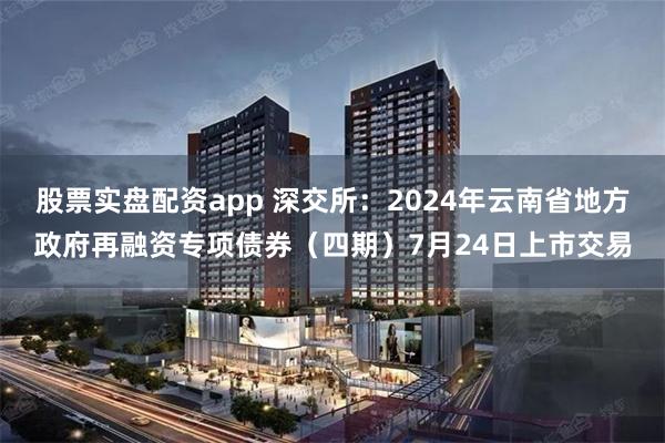 股票实盘配资app 深交所：2024年云南省地方政府再融资专项债券（四期）7月24日上市交易