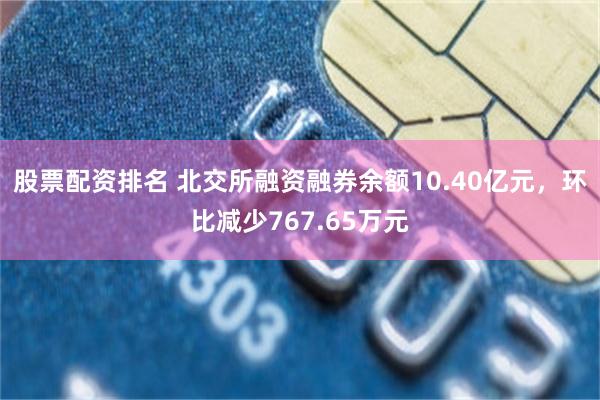 股票配资排名 北交所融资融券余额10.40亿元，环比减少767.65万元