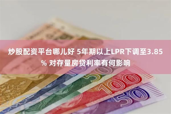 炒股配资平台哪儿好 5年期以上LPR下调至3.85% 对存量房贷利率有何影响