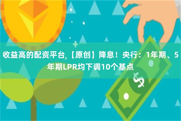 收益高的配资平台 【原创】降息！央行：1年期、5年期LPR均下调10个基点