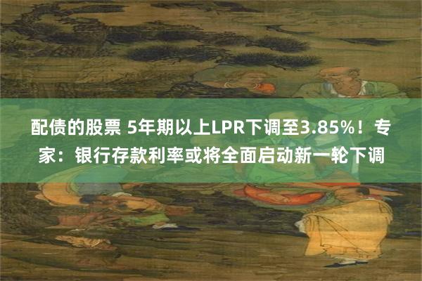 配债的股票 5年期以上LPR下调至3.85%！专家：银行存款利率或将全面启动新一轮下调