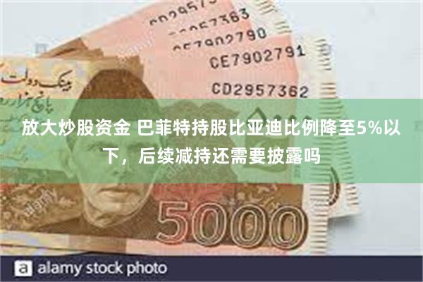 放大炒股资金 巴菲特持股比亚迪比例降至5%以下，后续减持还需要披露吗