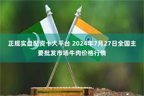 正规实盘配资十大平台 2024年7月27日全国主要批发市场牛肉价格行情