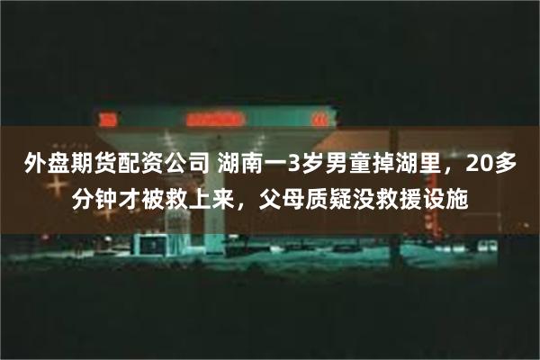 外盘期货配资公司 湖南一3岁男童掉湖里，20多分钟才被救上来，父母质疑没救援设施