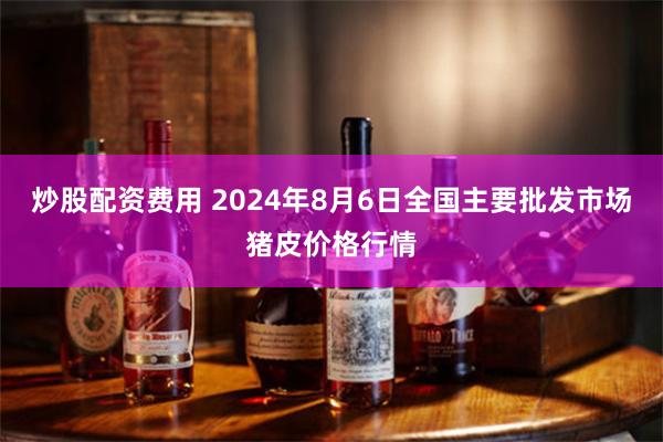 炒股配资费用 2024年8月6日全国主要批发市场猪皮价格行情