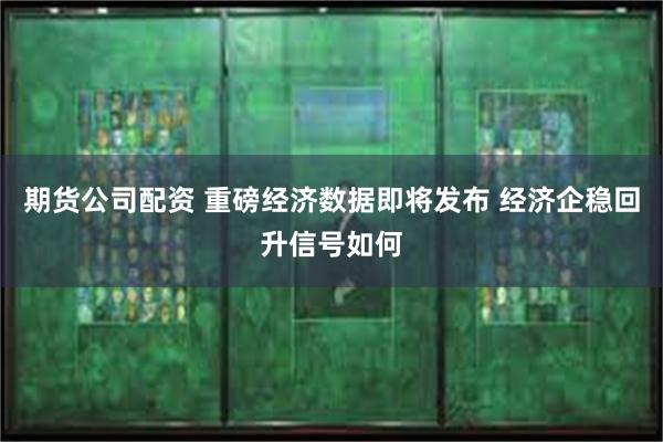 期货公司配资 重磅经济数据即将发布 经济企稳回升信号如何