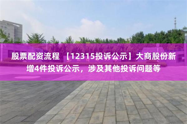 股票配资流程 【12315投诉公示】大商股份新增4件投诉公示，涉及其他投诉问题等