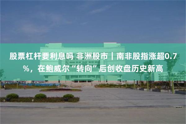 股票杠杆要利息吗 非洲股市｜南非股指涨超0.7%，在鲍威尔“转向”后创收盘历史新高