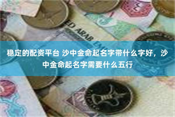 稳定的配资平台 沙中金命起名字带什么字好，沙中金命起名字需要什么五行