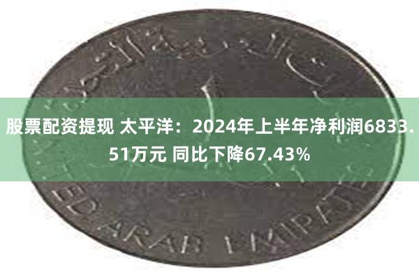 股票配资提现 太平洋：2024年上半年净利润6833.51万元 同比下降67.43%