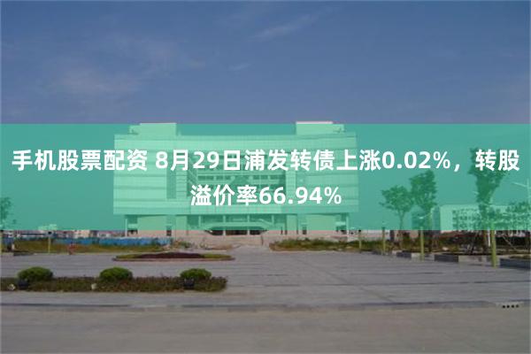 手机股票配资 8月29日浦发转债上涨0.02%，转股溢价率66.94%