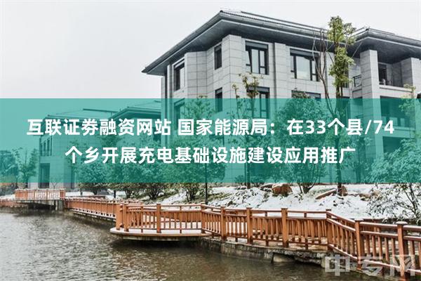 互联证劵融资网站 国家能源局：在33个县/74个乡开展充电基础设施建设应用推广