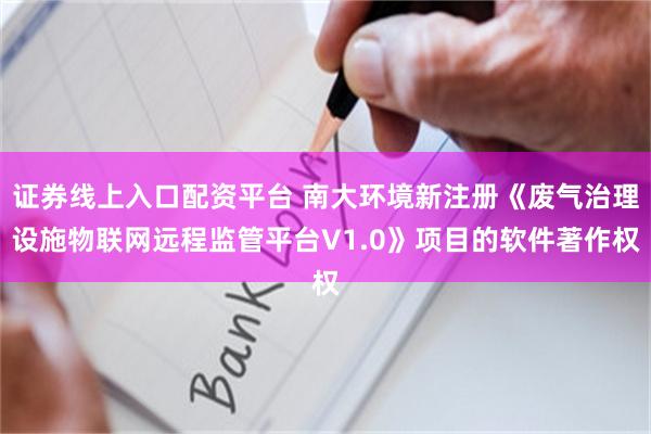 证券线上入口配资平台 南大环境新注册《废气治理设施物联网远程监管平台V1.0》项目的软件著作权