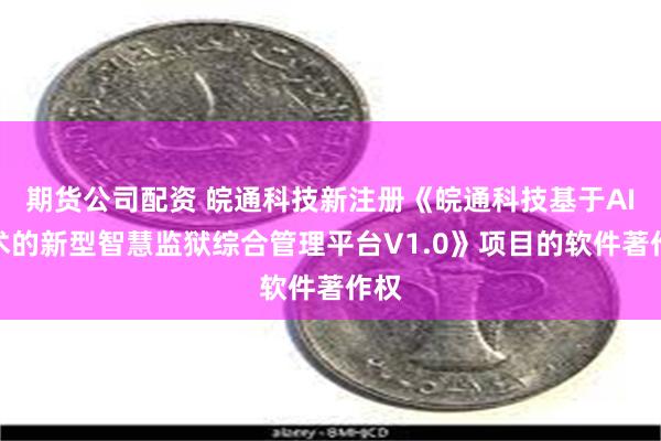 期货公司配资 皖通科技新注册《皖通科技基于AI技术的新型智慧监狱综合管理平台V1.0》项目的软件著作权