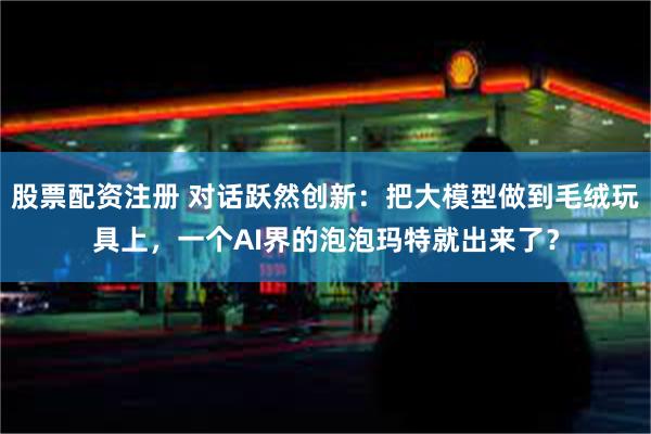 股票配资注册 对话跃然创新：把大模型做到毛绒玩具上，一个AI界的泡泡玛特就出来了？