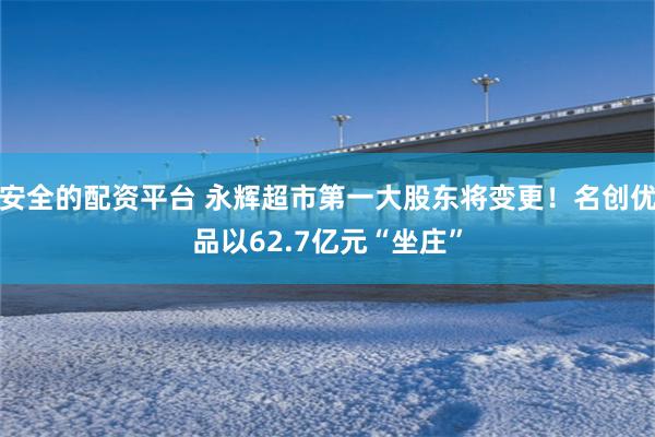 安全的配资平台 永辉超市第一大股东将变更！名创优品以62.7亿元“坐庄”