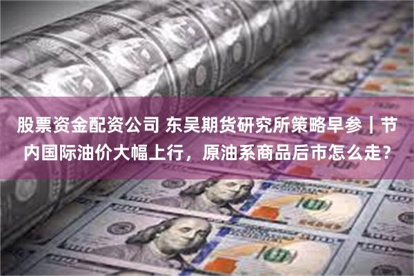 股票资金配资公司 东吴期货研究所策略早参｜节内国际油价大幅上行，原油系商品后市怎么走？