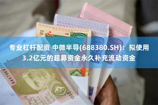 专业杠杆配资 中微半导(688380.SH)：拟使用3.2亿元的超募资金永久补充流动资金