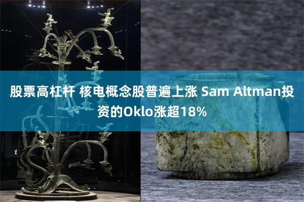 股票高杠杆 核电概念股普遍上涨 Sam Altman投资的Oklo涨超18%