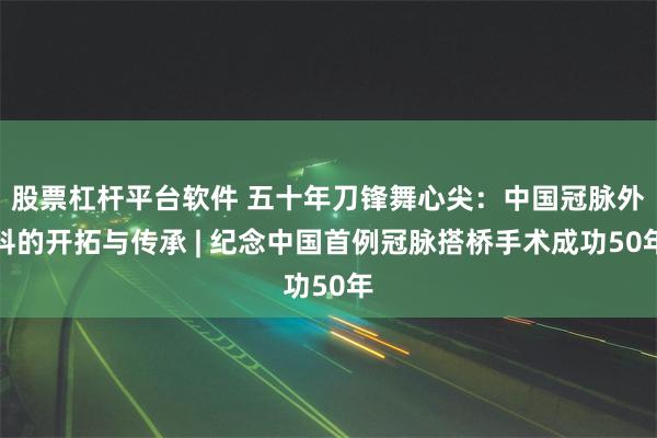 股票杠杆平台软件 五十年刀锋舞心尖：中国冠脉外科的开拓与传承 | 纪念中国首例冠脉搭桥手术成功50年