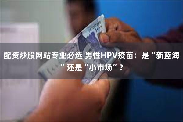 配资炒股网站专业必选 男性HPV疫苗：是“新蓝海”还是“小市场”？