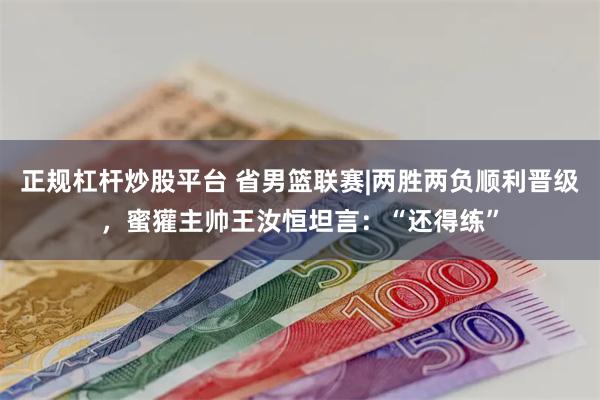 正规杠杆炒股平台 省男篮联赛|两胜两负顺利晋级，蜜獾主帅王汝恒坦言：“还得练”