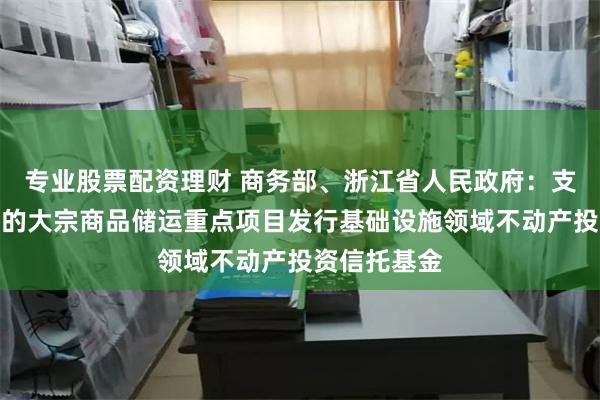 专业股票配资理财 商务部、浙江省人民政府：支持符合条件的大宗商品储运重点项目发行基础设施领域不动产投资信托基金