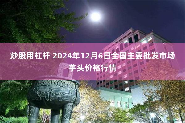 炒股用杠杆 2024年12月6日全国主要批发市场芋头价格行情