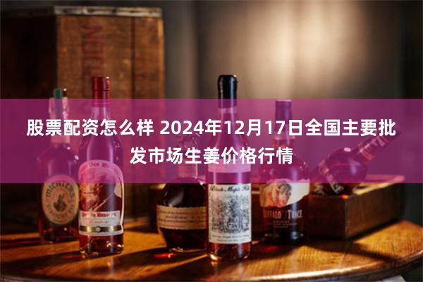 股票配资怎么样 2024年12月17日全国主要批发市场生姜价格行情