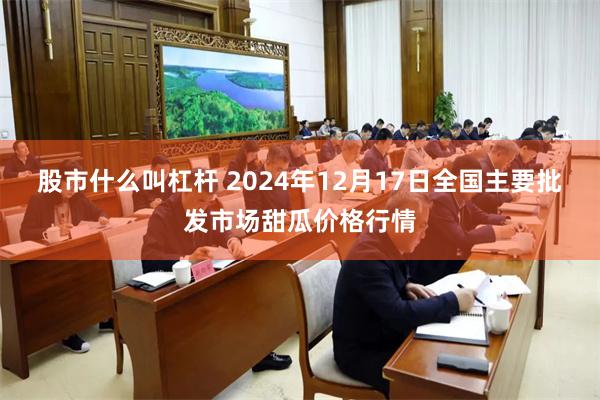 股市什么叫杠杆 2024年12月17日全国主要批发市场甜瓜价格行情