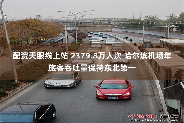 配资天眼线上站 2379.8万人次 哈尔滨机场年旅客吞吐量保持东北第一