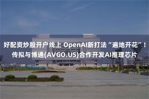 好配资炒股开户线上 OpenAI新打法“遍地开花”！传拟与博通(AVGO.US)合作开发AI推理芯片