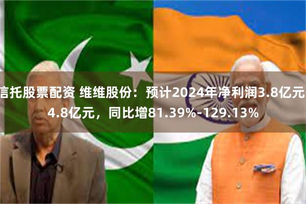 信托股票配资 维维股份：预计2024年净利润3.8亿元-4.8亿元，同比增81.39%-129.13%