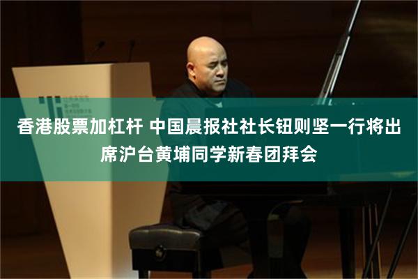 香港股票加杠杆 中国晨报社社长钮则坚一行将出席沪台黄埔同学新春团拜会