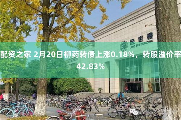 配资之家 2月20日柳药转债上涨0.18%，转股溢价率42.83%