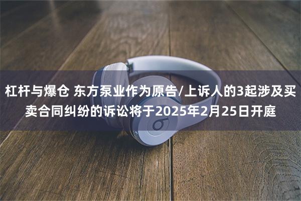 杠杆与爆仓 东方泵业作为原告/上诉人的3起涉及买卖合同纠纷的诉讼将于2025年2月25日开庭