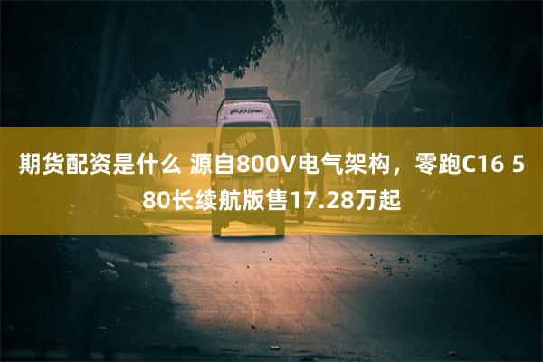 期货配资是什么 源自800V电气架构，零跑C16 580长续航版售17.28万起