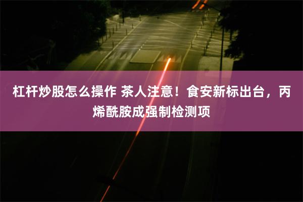 杠杆炒股怎么操作 茶人注意！食安新标出台，丙烯酰胺成强制检测项