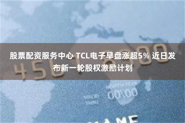 股票配资服务中心 TCL电子早盘涨超5% 近日发布新一轮股权激励计划