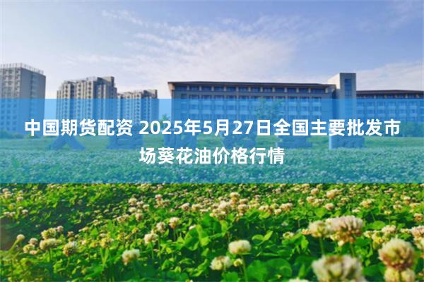 中国期货配资 2025年5月27日全国主要批发市场葵花油价格行情