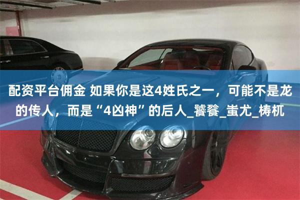 配资平台佣金 如果你是这4姓氏之一，可能不是龙的传人，而是“4凶神”的后人_饕餮_蚩尤_梼杌