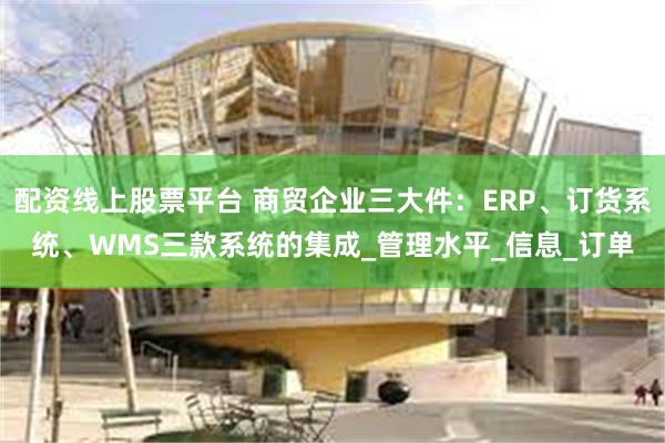 配资线上股票平台 商贸企业三大件：ERP、订货系统、WMS三款系统的集成_管理水平_信息_订单