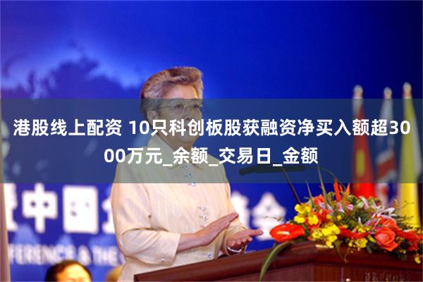 港股线上配资 10只科创板股获融资净买入额超3000万元_余额_交易日_金额