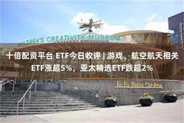 十倍配资平台 ETF今日收评 | 游戏、航空航天相关ETF涨超5%，亚太精选ETF跌超2%